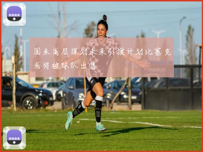 国米高层谋划未来引援计划比塞克或将被球队出售