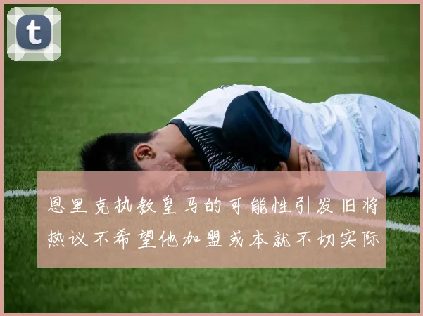 恩里克执教皇马的可能性引发旧将热议不希望他加盟或本就不切实际