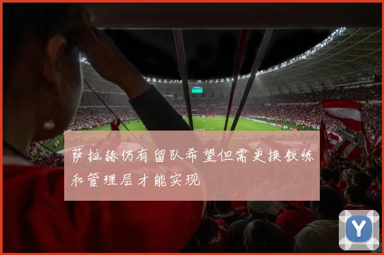萨拉赫仍有留队希望但需更换教练和管理层才能实现