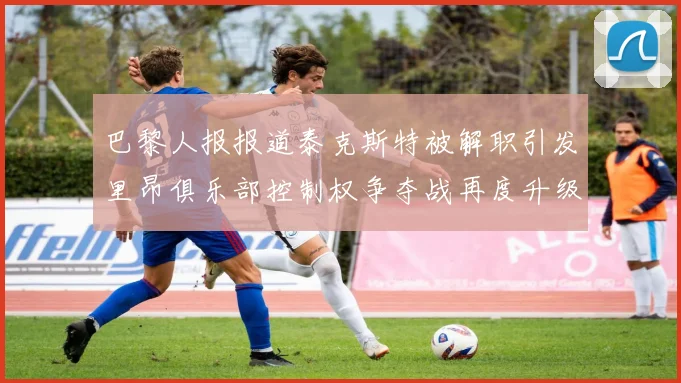 巴黎人报报道泰克斯特被解职引发里昂俱乐部控制权争夺战再度升级