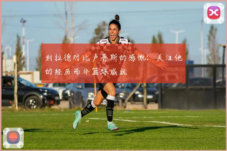 利拉德对比卢普斯的感慨：关注他的经历而非篮球成就