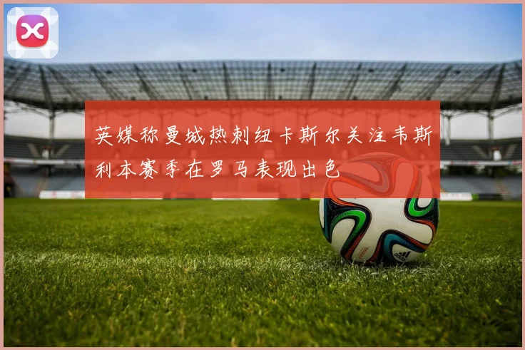 英媒称曼城热刺纽卡斯尔关注韦斯利本赛季在罗马表现出色