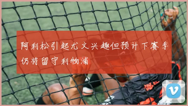 阿利松引起尤文兴趣但预计下赛季仍将留守利物浦