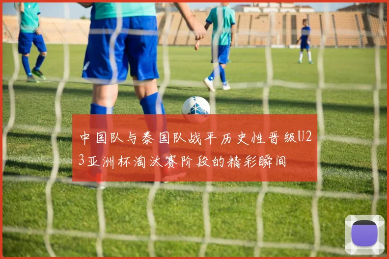 中国队与泰国队战平历史性晋级U23亚洲杯淘汰赛阶段的精彩瞬间