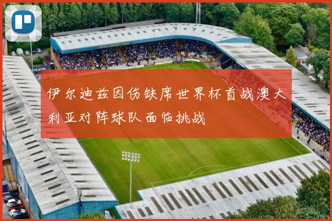 伊尔迪兹因伤缺席世界杯首战澳大利亚对阵球队面临挑战