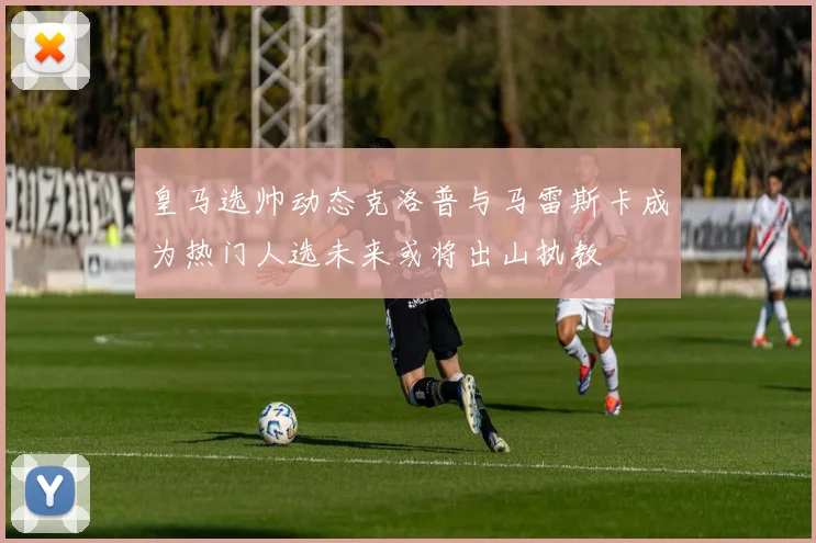 皇马选帅动态克洛普与马雷斯卡成为热门人选未来或将出山执教