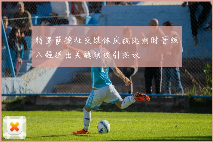 特罗萨德社交媒体庆祝比利时晋级八强送出关键助攻引热议