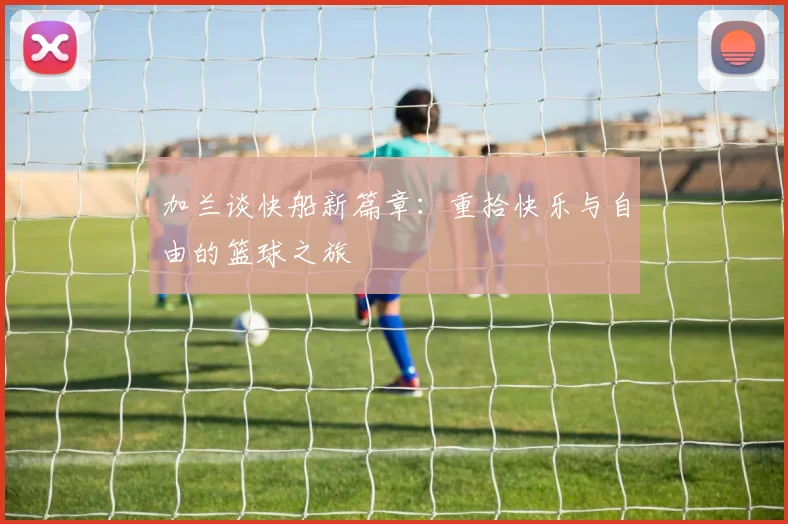 加兰谈快船新篇章：重拾快乐与自由的篮球之旅