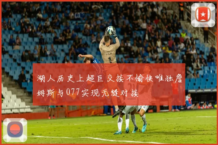 湖人历史上超巨交接不愉快唯独詹姆斯与077实现无缝对接