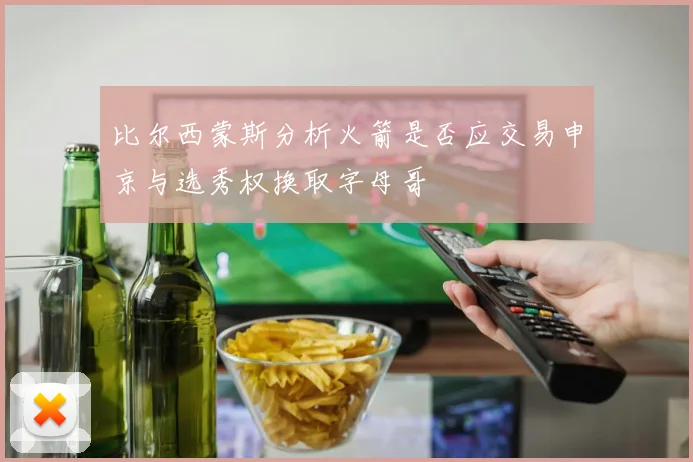 比尔西蒙斯分析火箭是否应交易申京与选秀权换取字母哥