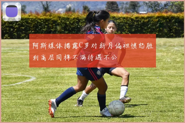 阿斯媒体揭露C罗对新月偏袒愤怒胜利高层同样不满待遇不公